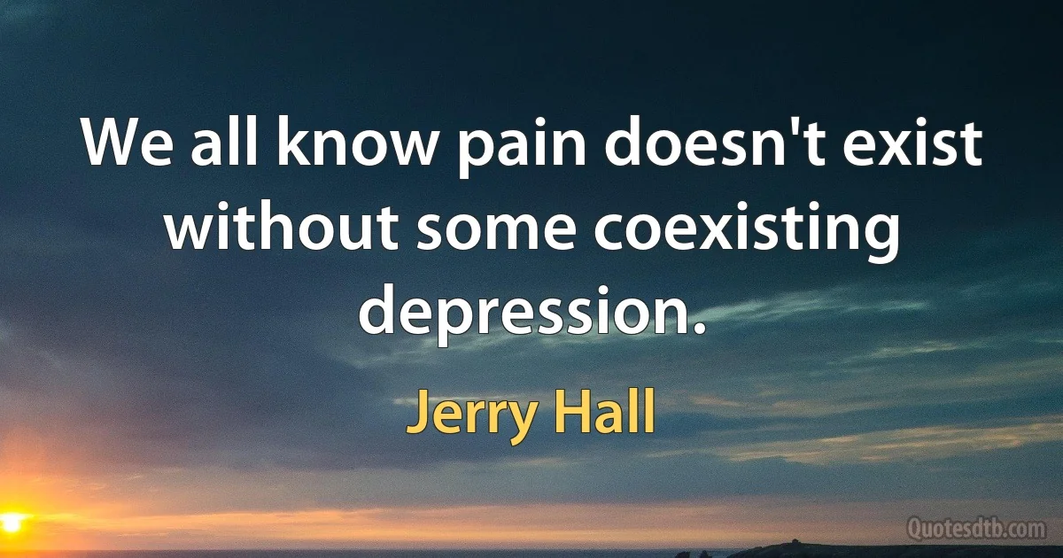 We all know pain doesn't exist without some coexisting depression. (Jerry Hall)