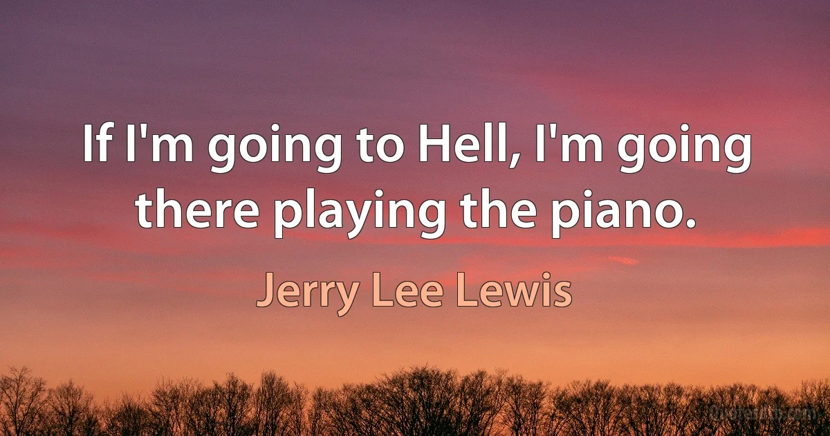 If I'm going to Hell, I'm going there playing the piano. (Jerry Lee Lewis)