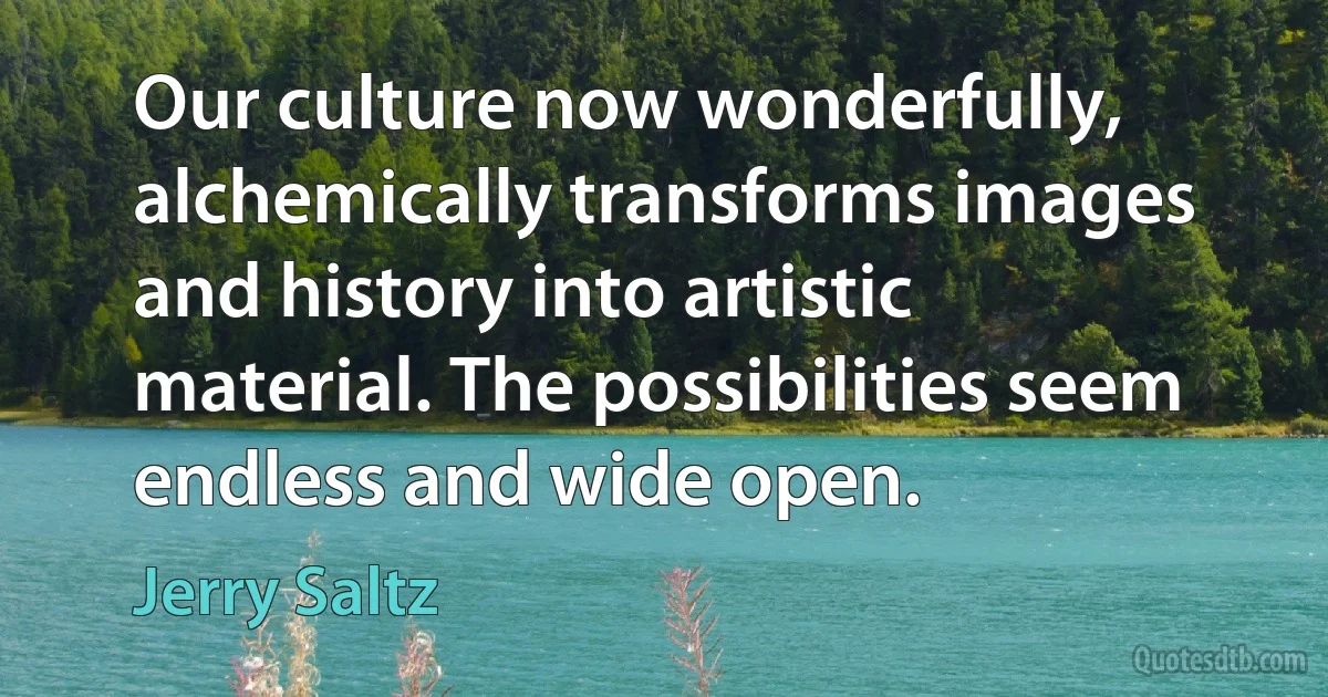 Our culture now wonderfully, alchemically transforms images and history into artistic material. The possibilities seem endless and wide open. (Jerry Saltz)