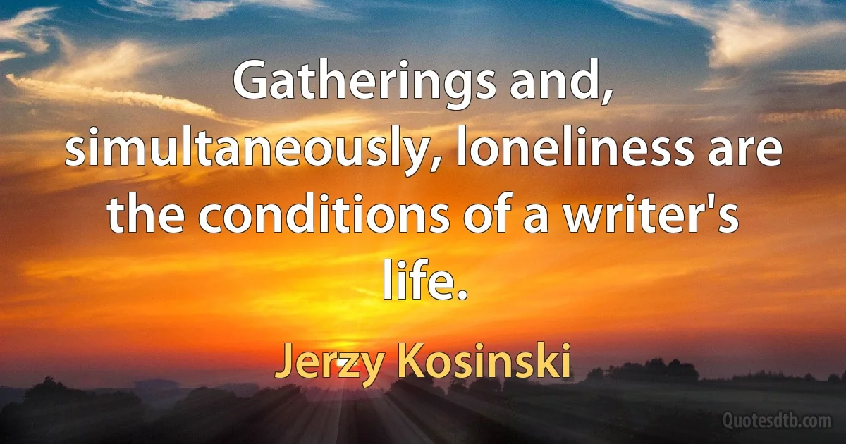 Gatherings and, simultaneously, loneliness are the conditions of a writer's life. (Jerzy Kosinski)