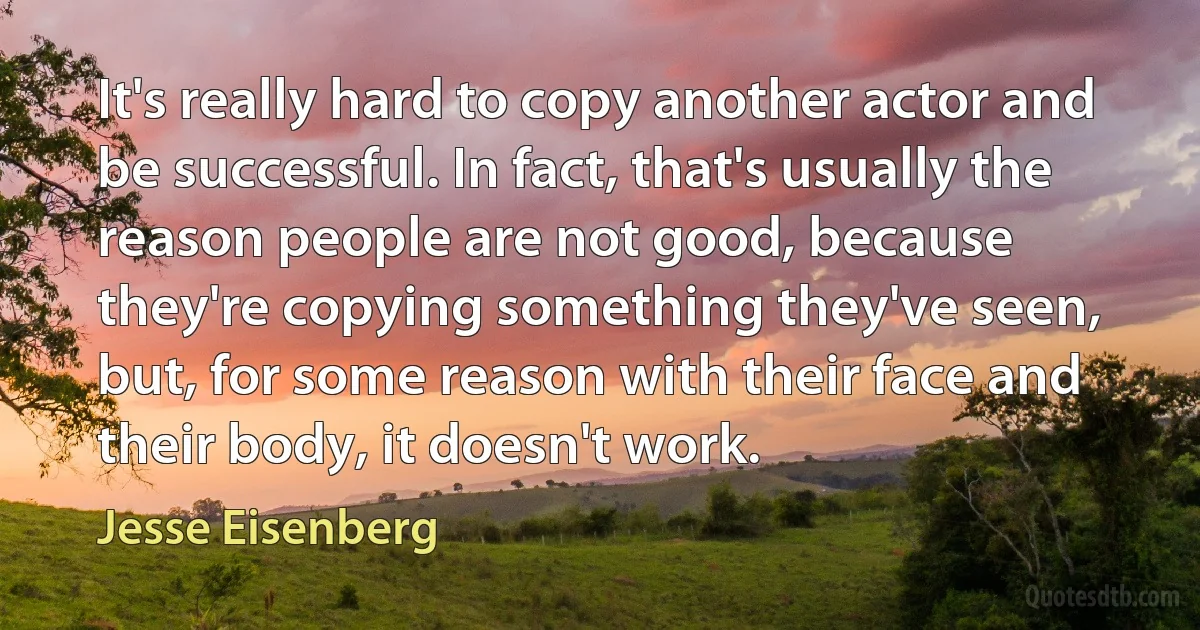 It's really hard to copy another actor and be successful. In fact, that's usually the reason people are not good, because they're copying something they've seen, but, for some reason with their face and their body, it doesn't work. (Jesse Eisenberg)