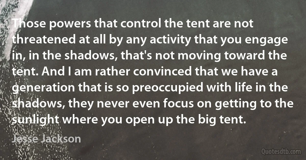 Those powers that control the tent are not threatened at all by any activity that you engage in, in the shadows, that's not moving toward the tent. And I am rather convinced that we have a generation that is so preoccupied with life in the shadows, they never even focus on getting to the sunlight where you open up the big tent. (Jesse Jackson)