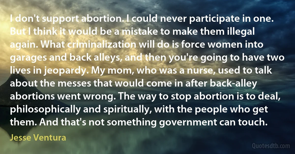 I don't support abortion. I could never participate in one. But I think it would be a mistake to make them illegal again. What criminalization will do is force women into garages and back alleys, and then you're going to have two lives in jeopardy. My mom, who was a nurse, used to talk about the messes that would come in after back-alley abortions went wrong. The way to stop abortion is to deal, philosophically and spiritually, with the people who get them. And that's not something government can touch. (Jesse Ventura)