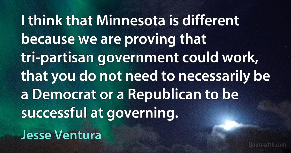 I think that Minnesota is different because we are proving that tri-partisan government could work, that you do not need to necessarily be a Democrat or a Republican to be successful at governing. (Jesse Ventura)