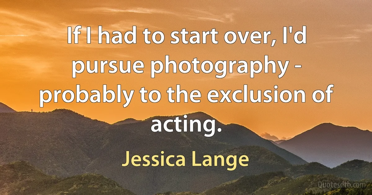 If I had to start over, I'd pursue photography - probably to the exclusion of acting. (Jessica Lange)