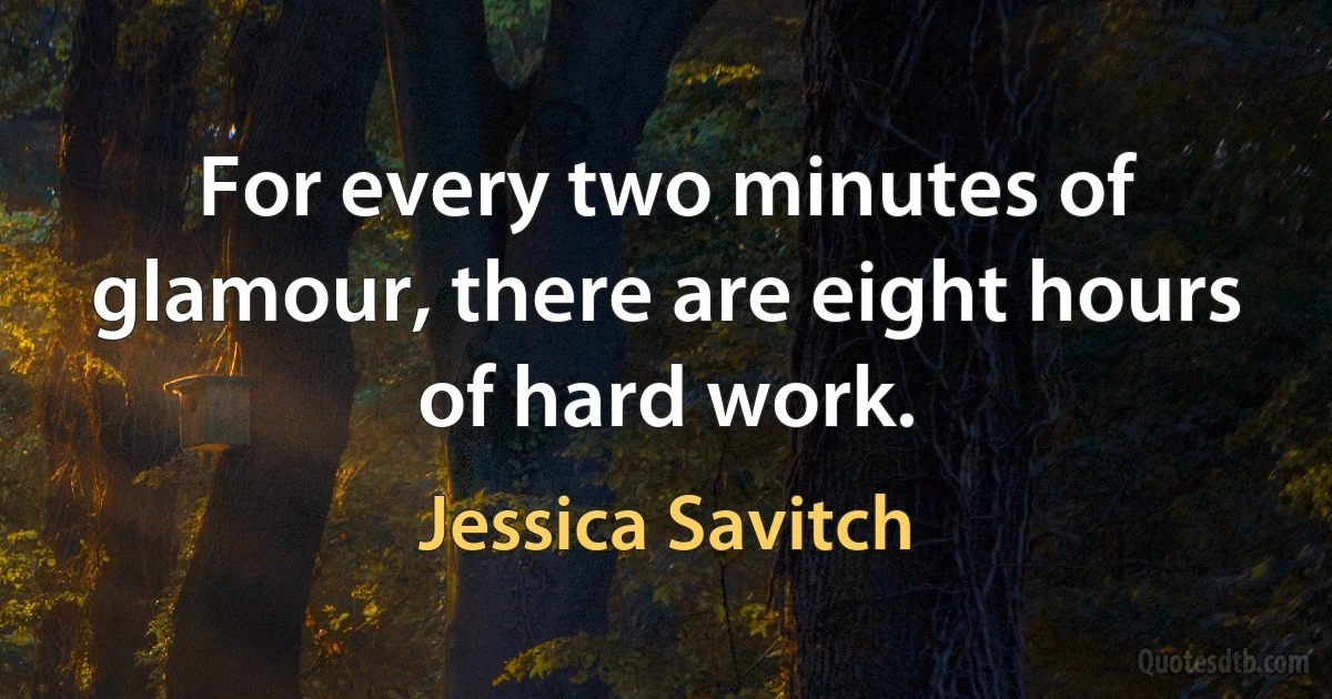 For every two minutes of glamour, there are eight hours of hard work. (Jessica Savitch)