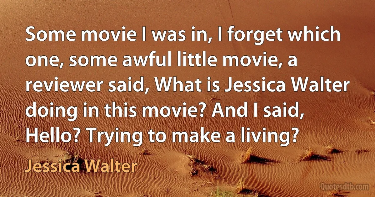 Some movie I was in, I forget which one, some awful little movie, a reviewer said, What is Jessica Walter doing in this movie? And I said, Hello? Trying to make a living? (Jessica Walter)