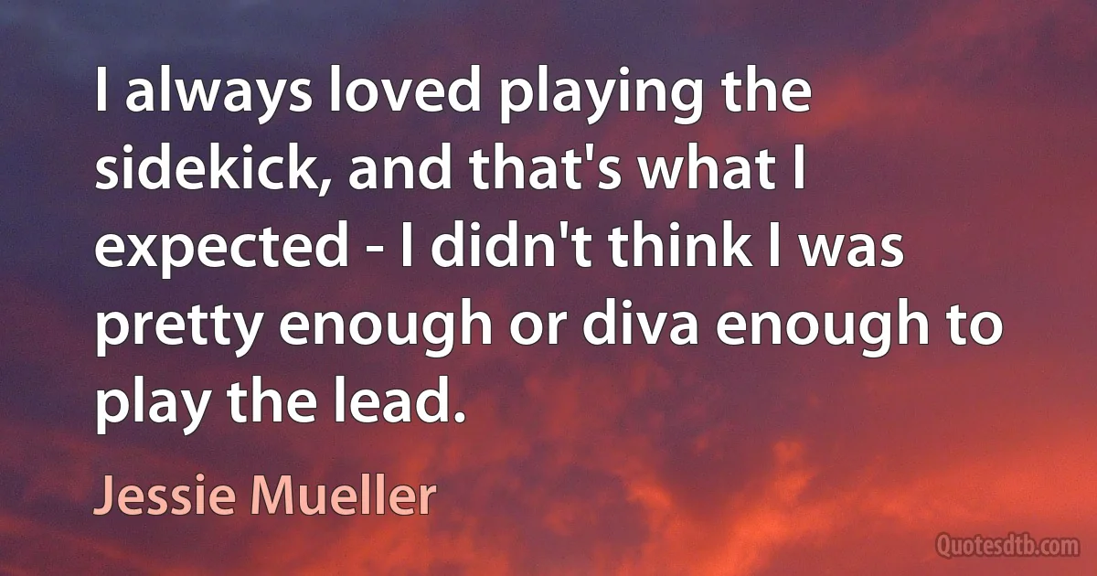 I always loved playing the sidekick, and that's what I expected - I didn't think I was pretty enough or diva enough to play the lead. (Jessie Mueller)