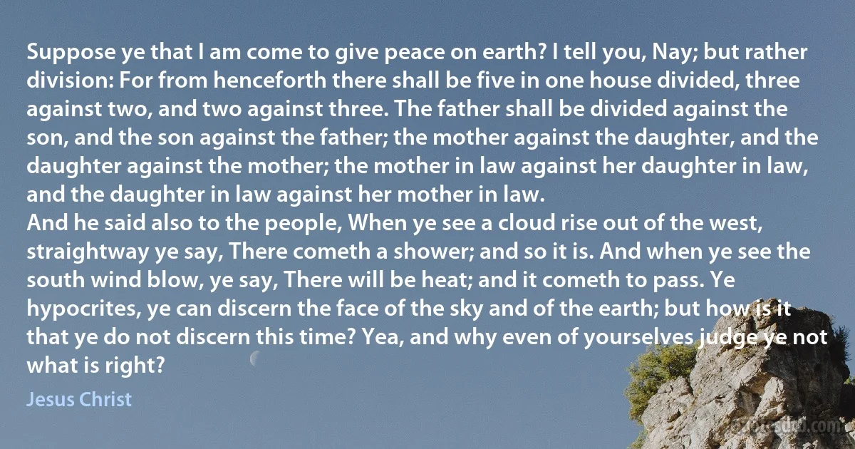 Suppose ye that I am come to give peace on earth? I tell you, Nay; but rather division: For from henceforth there shall be five in one house divided, three against two, and two against three. The father shall be divided against the son, and the son against the father; the mother against the daughter, and the daughter against the mother; the mother in law against her daughter in law, and the daughter in law against her mother in law.
And he said also to the people, When ye see a cloud rise out of the west, straightway ye say, There cometh a shower; and so it is. And when ye see the south wind blow, ye say, There will be heat; and it cometh to pass. Ye hypocrites, ye can discern the face of the sky and of the earth; but how is it that ye do not discern this time? Yea, and why even of yourselves judge ye not what is right? (Jesus Christ)