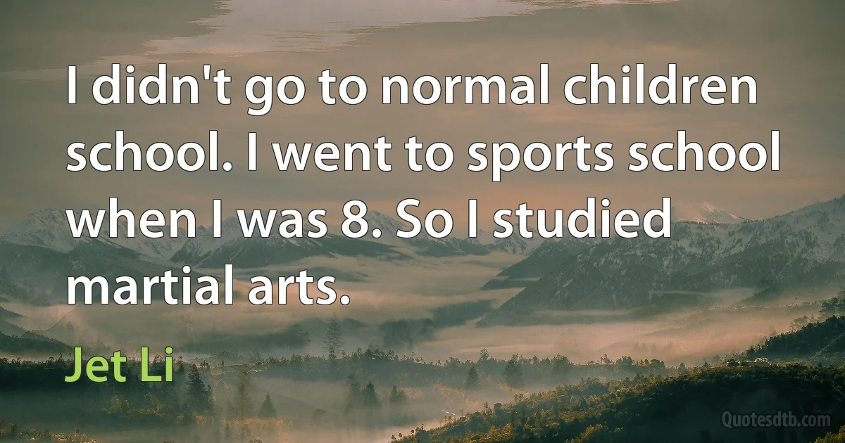 I didn't go to normal children school. I went to sports school when I was 8. So I studied martial arts. (Jet Li)