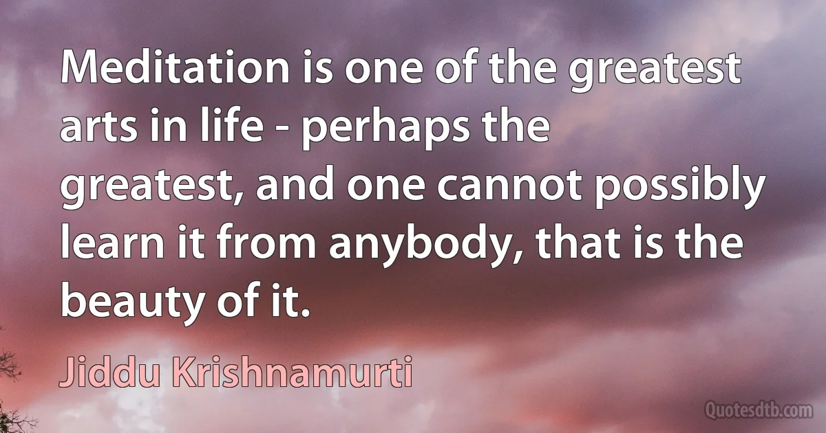 Meditation is one of the greatest arts in life - perhaps the greatest, and one cannot possibly learn it from anybody, that is the beauty of it. (Jiddu Krishnamurti)