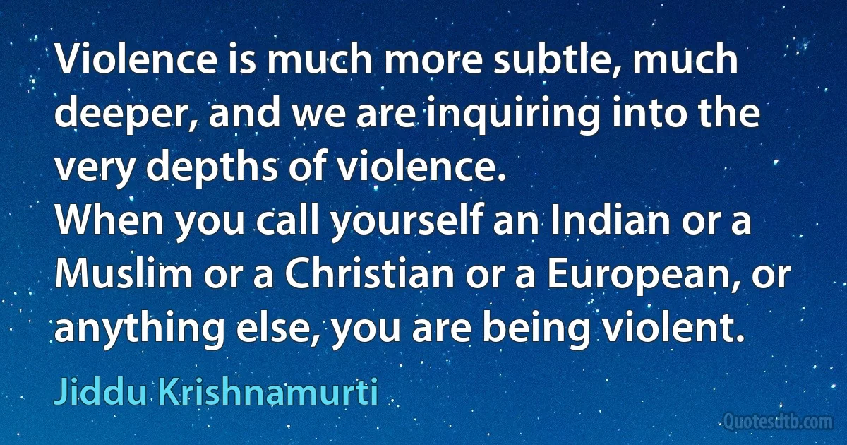 Violence is much more subtle, much deeper, and we are inquiring into the very depths of violence.
When you call yourself an Indian or a Muslim or a Christian or a European, or anything else, you are being violent. (Jiddu Krishnamurti)