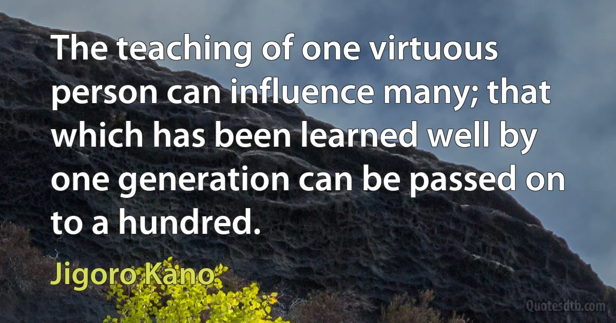 The teaching of one virtuous person can influence many; that which has been learned well by one generation can be passed on to a hundred. (Jigoro Kano)