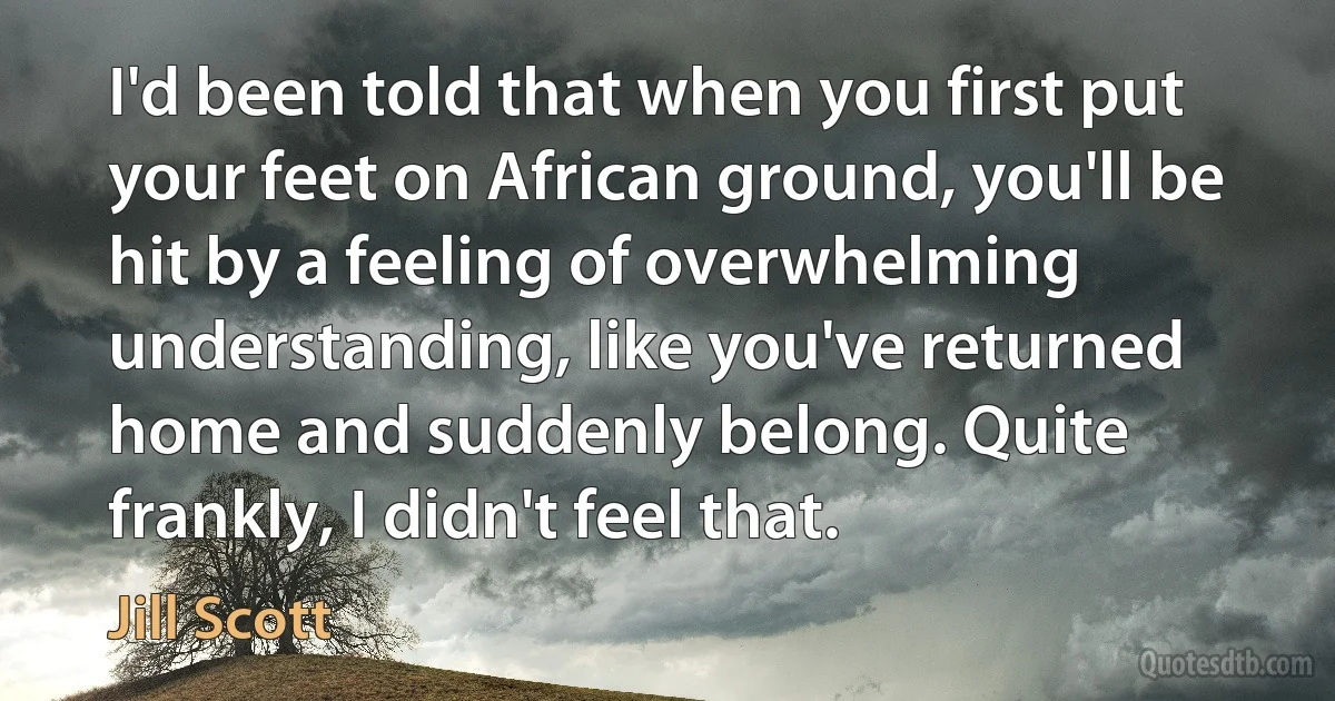 I'd been told that when you first put your feet on African ground, you'll be hit by a feeling of overwhelming understanding, like you've returned home and suddenly belong. Quite frankly, I didn't feel that. (Jill Scott)