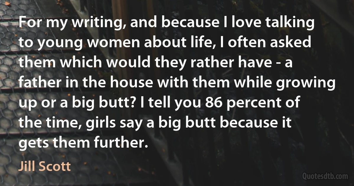 For my writing, and because I love talking to young women about life, I often asked them which would they rather have - a father in the house with them while growing up or a big butt? I tell you 86 percent of the time, girls say a big butt because it gets them further. (Jill Scott)