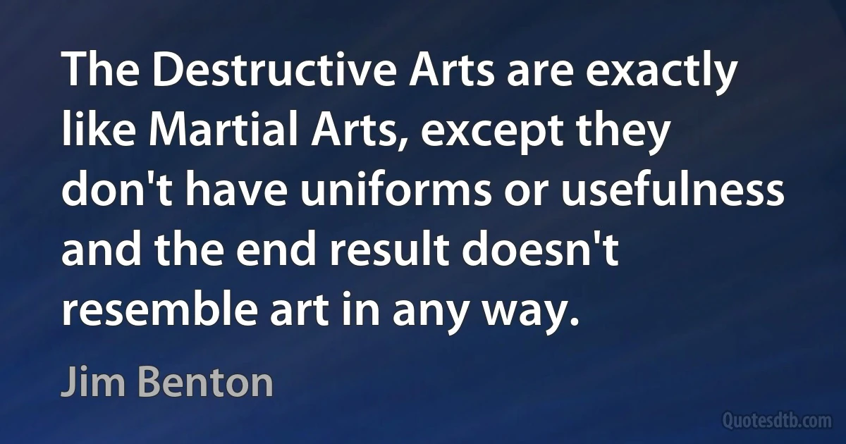 The Destructive Arts are exactly like Martial Arts, except they don't have uniforms or usefulness and the end result doesn't resemble art in any way. (Jim Benton)