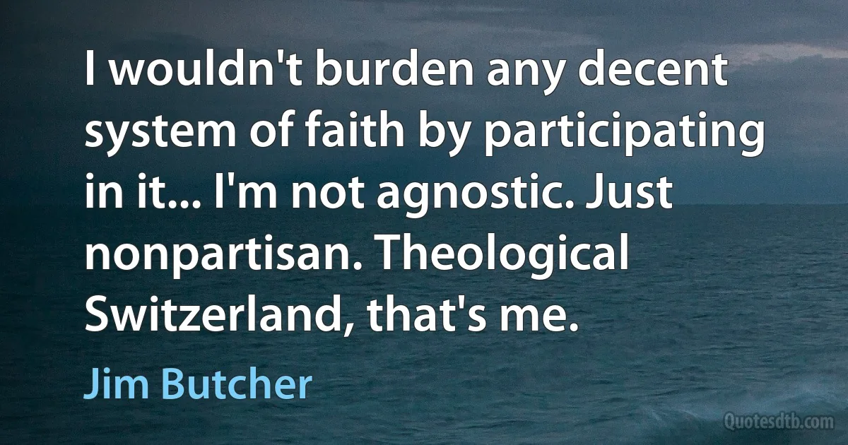 I wouldn't burden any decent system of faith by participating in it... I'm not agnostic. Just nonpartisan. Theological Switzerland, that's me. (Jim Butcher)