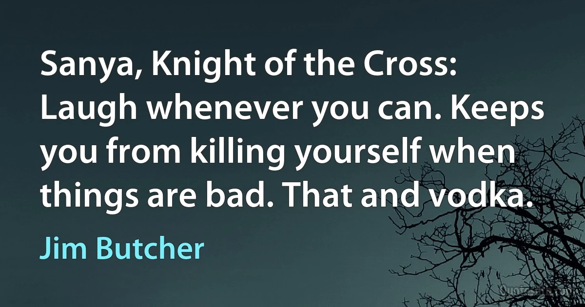 Sanya, Knight of the Cross: Laugh whenever you can. Keeps you from killing yourself when things are bad. That and vodka. (Jim Butcher)