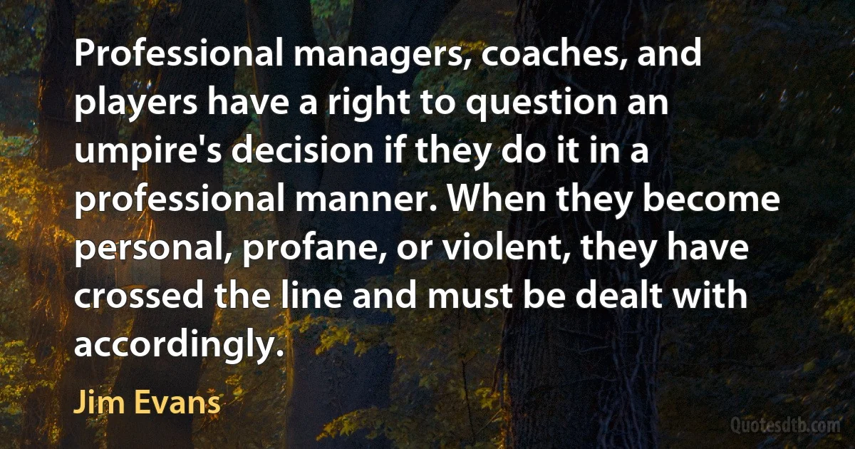 Professional managers, coaches, and players have a right to question an umpire's decision if they do it in a professional manner. When they become personal, profane, or violent, they have crossed the line and must be dealt with accordingly. (Jim Evans)