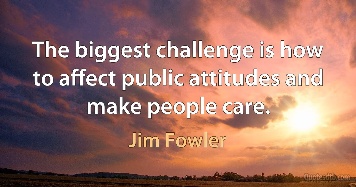 The biggest challenge is how to affect public attitudes and make people care. (Jim Fowler)