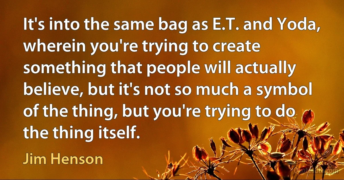 It's into the same bag as E.T. and Yoda, wherein you're trying to create something that people will actually believe, but it's not so much a symbol of the thing, but you're trying to do the thing itself. (Jim Henson)