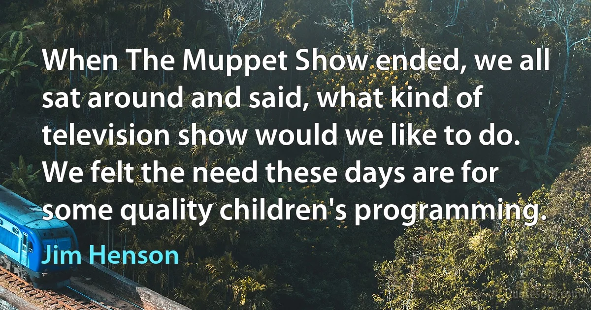 When The Muppet Show ended, we all sat around and said, what kind of television show would we like to do. We felt the need these days are for some quality children's programming. (Jim Henson)