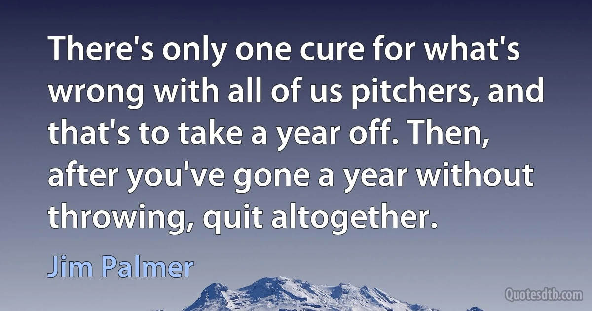 There's only one cure for what's wrong with all of us pitchers, and that's to take a year off. Then, after you've gone a year without throwing, quit altogether. (Jim Palmer)