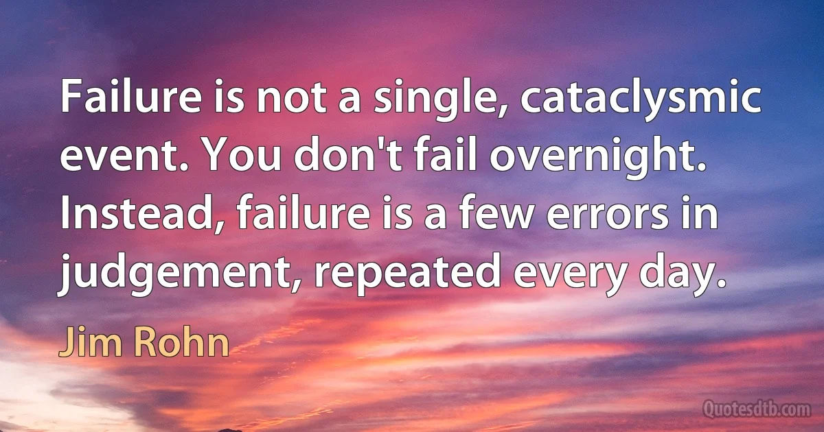 Failure is not a single, cataclysmic event. You don't fail overnight. Instead, failure is a few errors in judgement, repeated every day. (Jim Rohn)