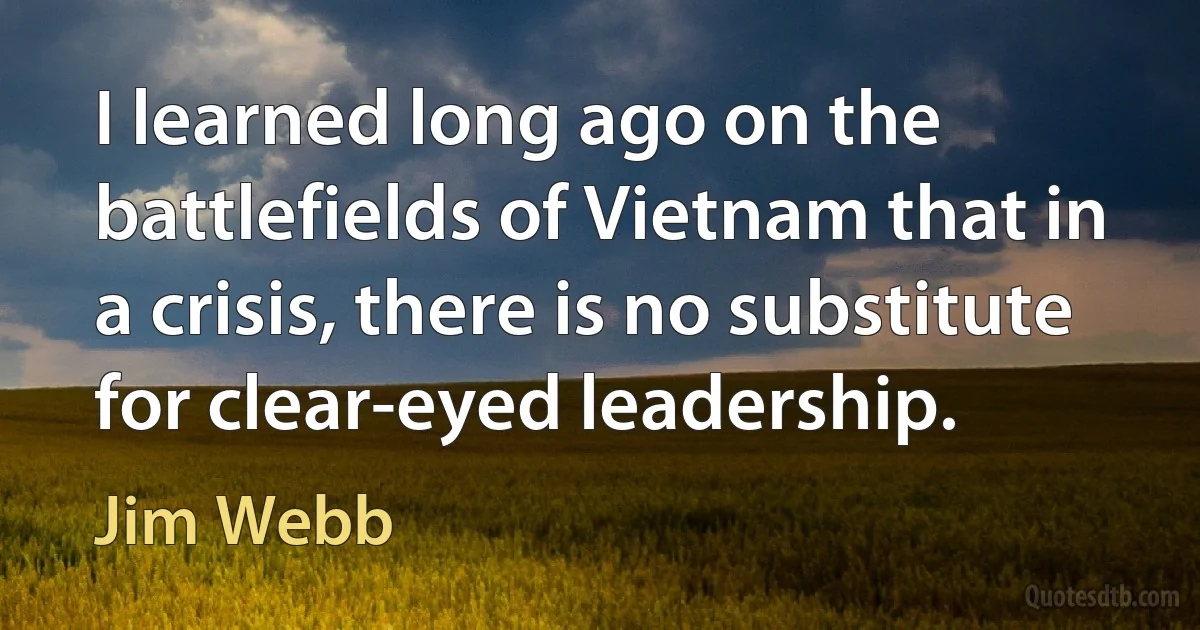 I learned long ago on the battlefields of Vietnam that in a crisis, there is no substitute for clear-eyed leadership. (Jim Webb)