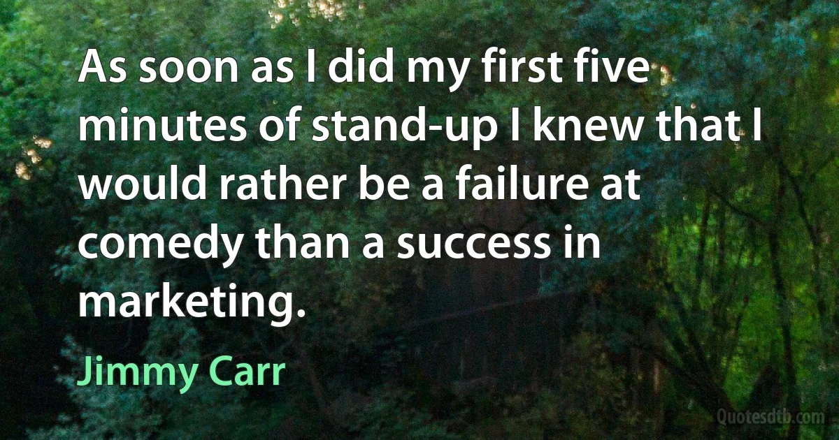 As soon as I did my first five minutes of stand-up I knew that I would rather be a failure at comedy than a success in marketing. (Jimmy Carr)