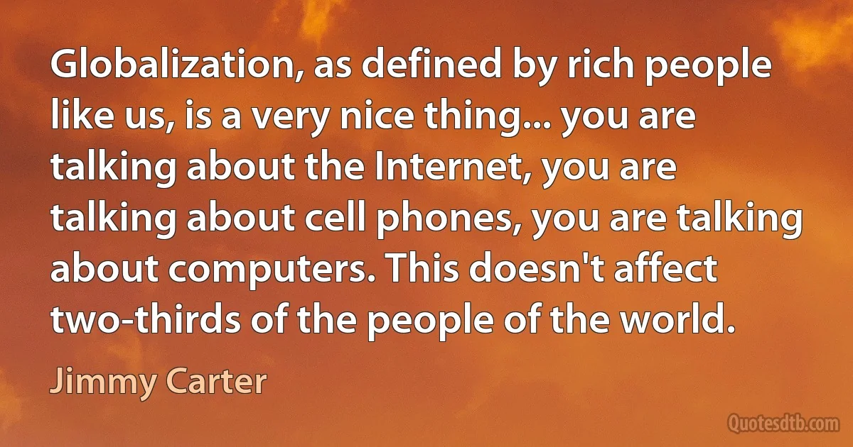 Globalization, as defined by rich people like us, is a very nice thing... you are talking about the Internet, you are talking about cell phones, you are talking about computers. This doesn't affect two-thirds of the people of the world. (Jimmy Carter)