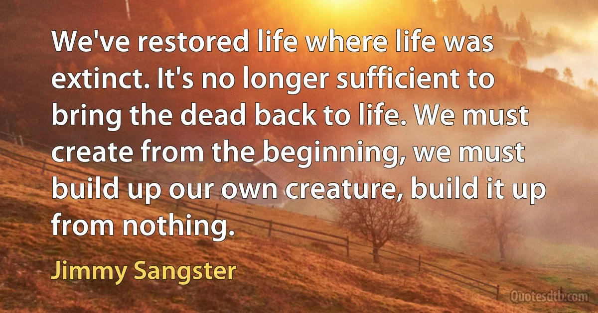 We've restored life where life was extinct. It's no longer sufficient to bring the dead back to life. We must create from the beginning, we must build up our own creature, build it up from nothing. (Jimmy Sangster)