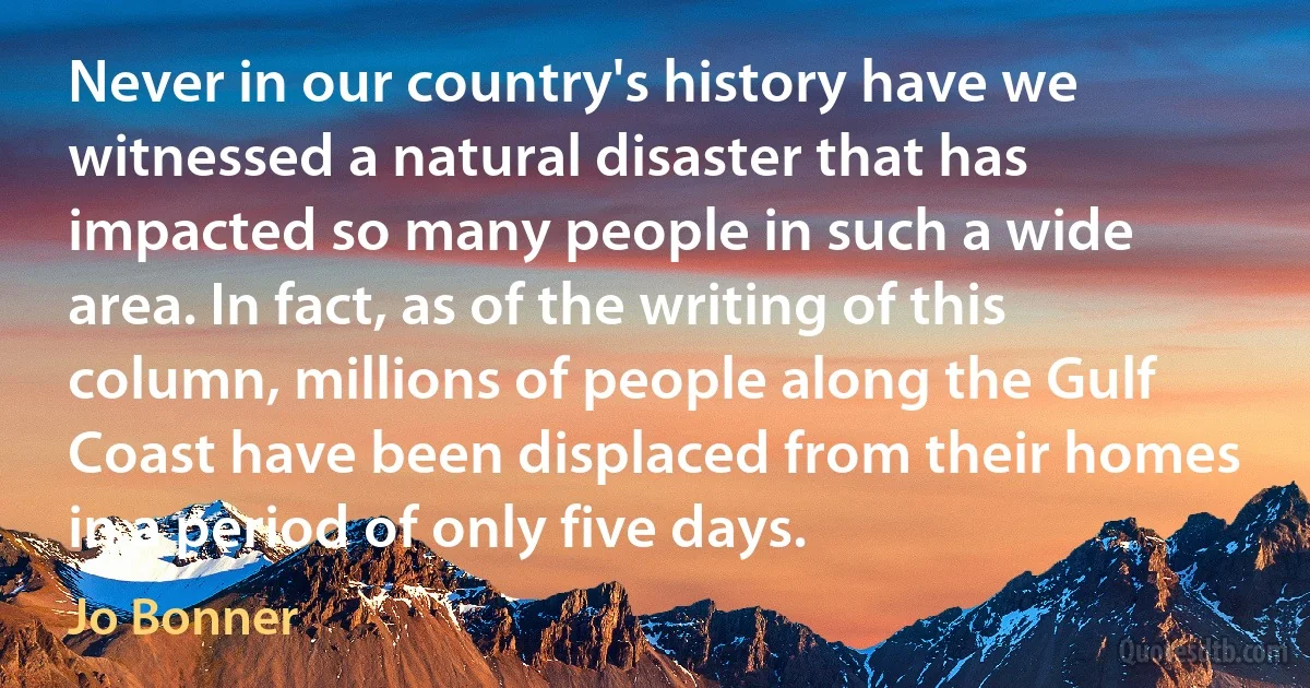 Never in our country's history have we witnessed a natural disaster that has impacted so many people in such a wide area. In fact, as of the writing of this column, millions of people along the Gulf Coast have been displaced from their homes in a period of only five days. (Jo Bonner)