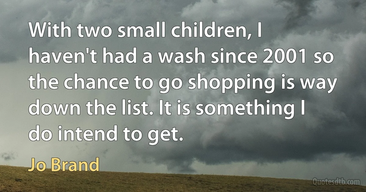 With two small children, I haven't had a wash since 2001 so the chance to go shopping is way down the list. It is something I do intend to get. (Jo Brand)