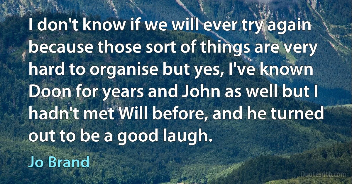 I don't know if we will ever try again because those sort of things are very hard to organise but yes, I've known Doon for years and John as well but I hadn't met Will before, and he turned out to be a good laugh. (Jo Brand)