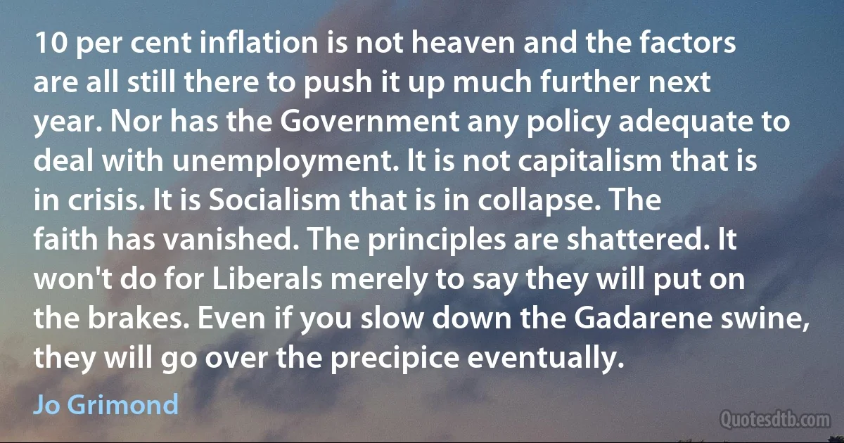 10 per cent inflation is not heaven and the factors are all still there to push it up much further next year. Nor has the Government any policy adequate to deal with unemployment. It is not capitalism that is in crisis. It is Socialism that is in collapse. The faith has vanished. The principles are shattered. It won't do for Liberals merely to say they will put on the brakes. Even if you slow down the Gadarene swine, they will go over the precipice eventually. (Jo Grimond)