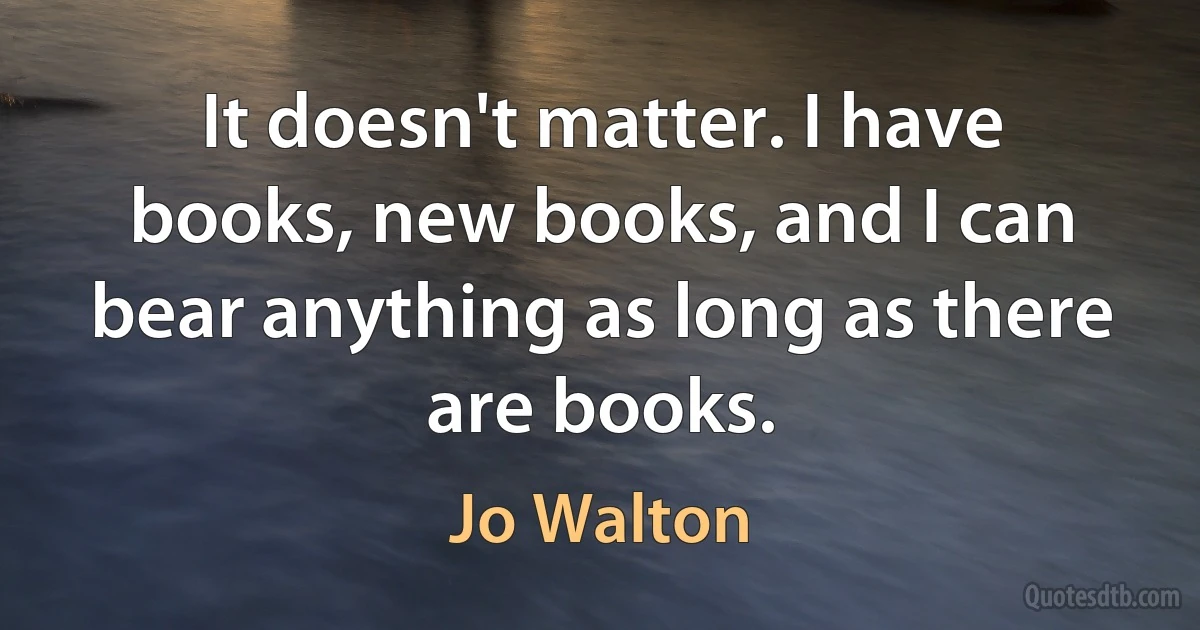 It doesn't matter. I have books, new books, and I can bear anything as long as there are books. (Jo Walton)