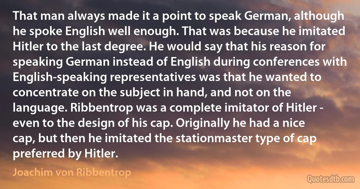 That man always made it a point to speak German, although he spoke English well enough. That was because he imitated Hitler to the last degree. He would say that his reason for speaking German instead of English during conferences with English-speaking representatives was that he wanted to concentrate on the subject in hand, and not on the language. Ribbentrop was a complete imitator of Hitler - even to the design of his cap. Originally he had a nice cap, but then he imitated the stationmaster type of cap preferred by Hitler. (Joachim von Ribbentrop)