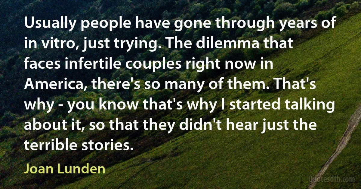 Usually people have gone through years of in vitro, just trying. The dilemma that faces infertile couples right now in America, there's so many of them. That's why - you know that's why I started talking about it, so that they didn't hear just the terrible stories. (Joan Lunden)