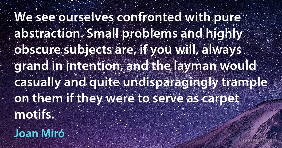 We see ourselves confronted with pure abstraction. Small problems and highly obscure subjects are, if you will, always grand in intention, and the layman would casually and quite undisparagingly trample on them if they were to serve as carpet motifs. (Joan Miró)