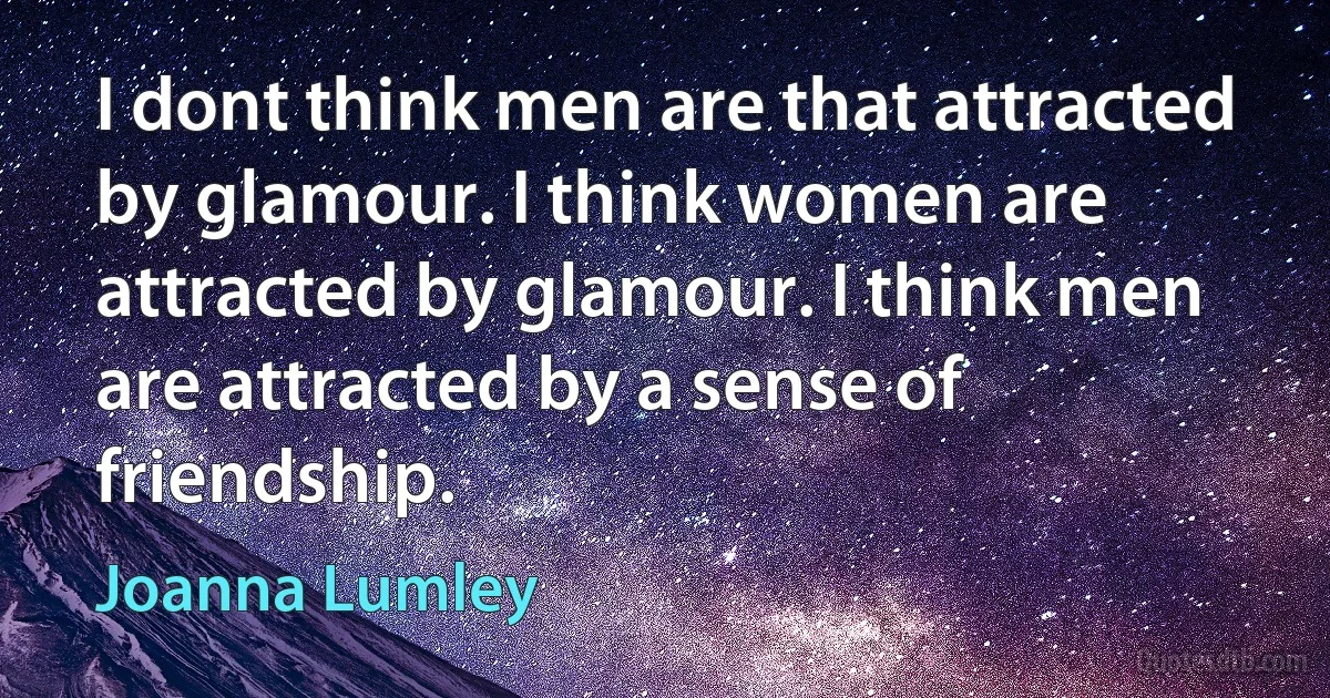 I dont think men are that attracted by glamour. I think women are attracted by glamour. I think men are attracted by a sense of friendship. (Joanna Lumley)