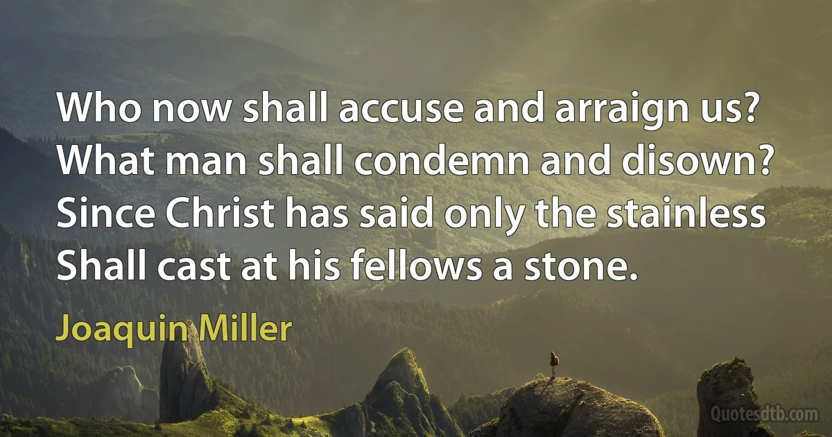 Who now shall accuse and arraign us?
What man shall condemn and disown?
Since Christ has said only the stainless
Shall cast at his fellows a stone. (Joaquin Miller)