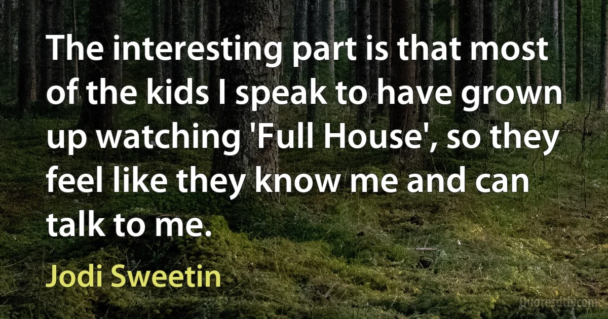 The interesting part is that most of the kids I speak to have grown up watching 'Full House', so they feel like they know me and can talk to me. (Jodi Sweetin)