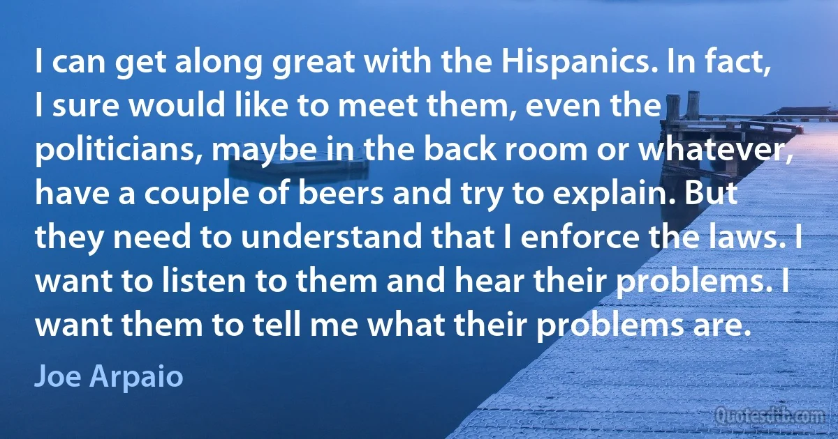 I can get along great with the Hispanics. In fact, I sure would like to meet them, even the politicians, maybe in the back room or whatever, have a couple of beers and try to explain. But they need to understand that I enforce the laws. I want to listen to them and hear their problems. I want them to tell me what their problems are. (Joe Arpaio)