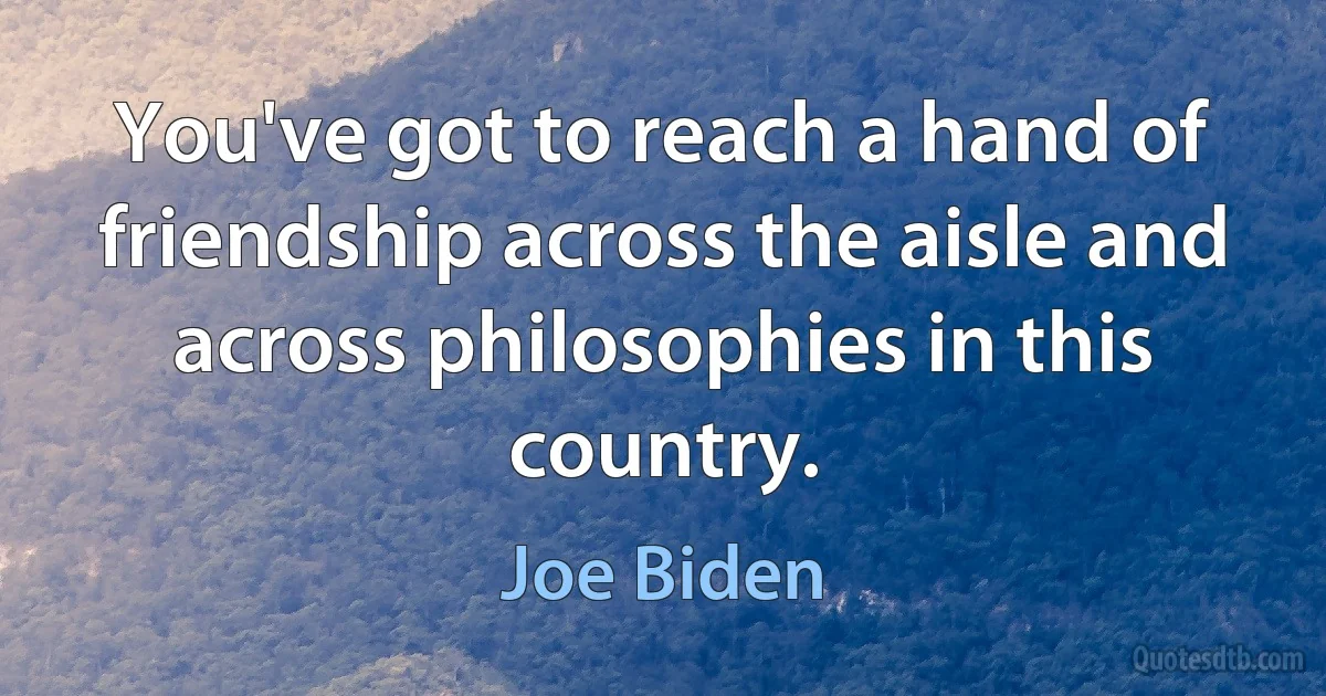 You've got to reach a hand of friendship across the aisle and across philosophies in this country. (Joe Biden)