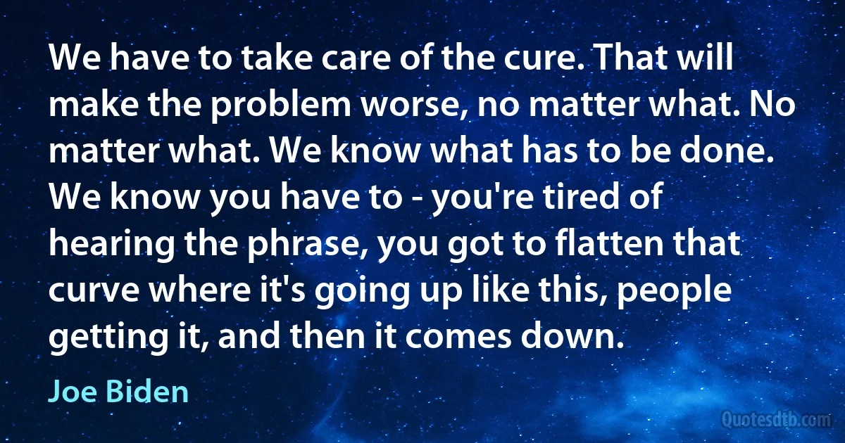 We have to take care of the cure. That will make the problem worse, no matter what. No matter what. We know what has to be done. We know you have to - you're tired of hearing the phrase, you got to flatten that curve where it's going up like this, people getting it, and then it comes down. (Joe Biden)