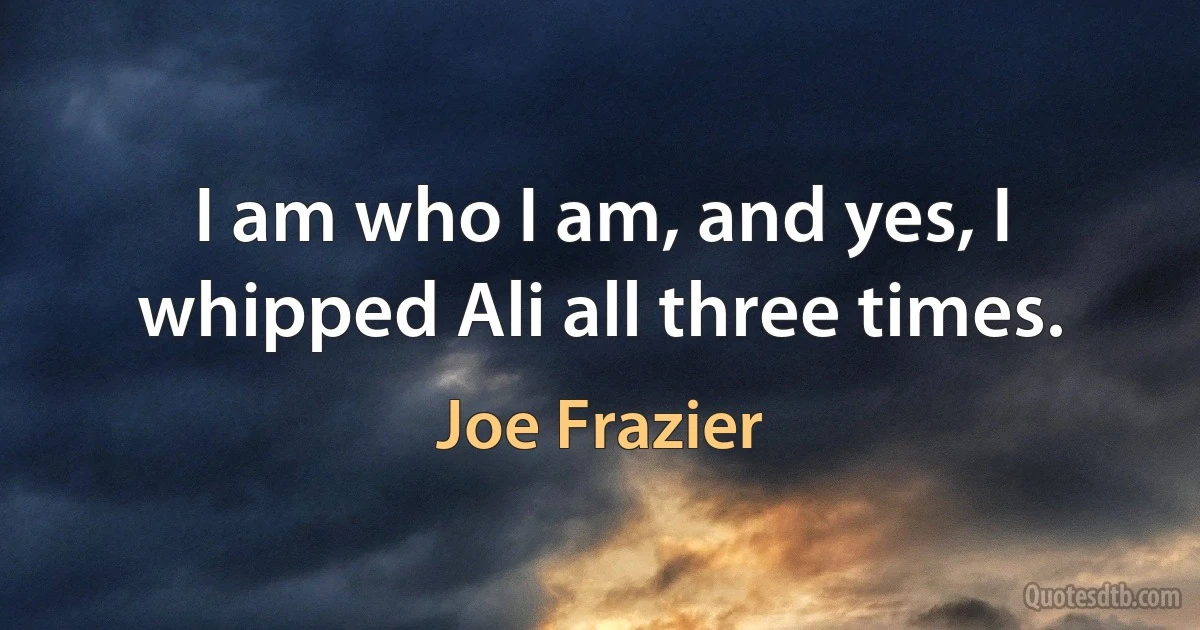 I am who I am, and yes, I whipped Ali all three times. (Joe Frazier)