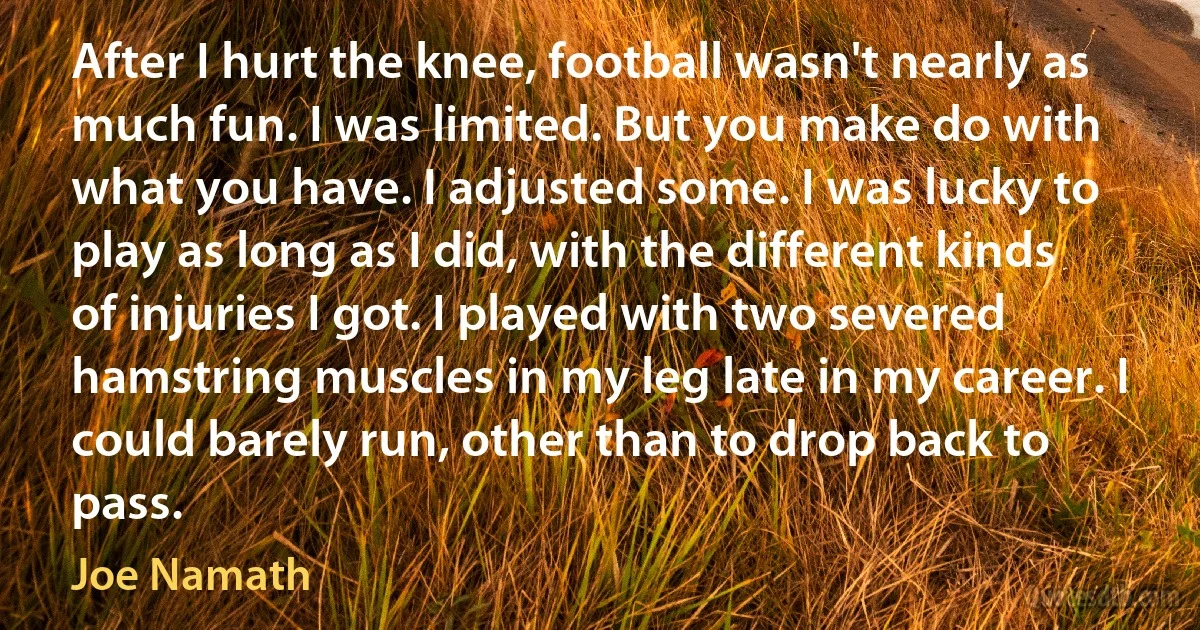 After I hurt the knee, football wasn't nearly as much fun. I was limited. But you make do with what you have. I adjusted some. I was lucky to play as long as I did, with the different kinds of injuries I got. I played with two severed hamstring muscles in my leg late in my career. I could barely run, other than to drop back to pass. (Joe Namath)