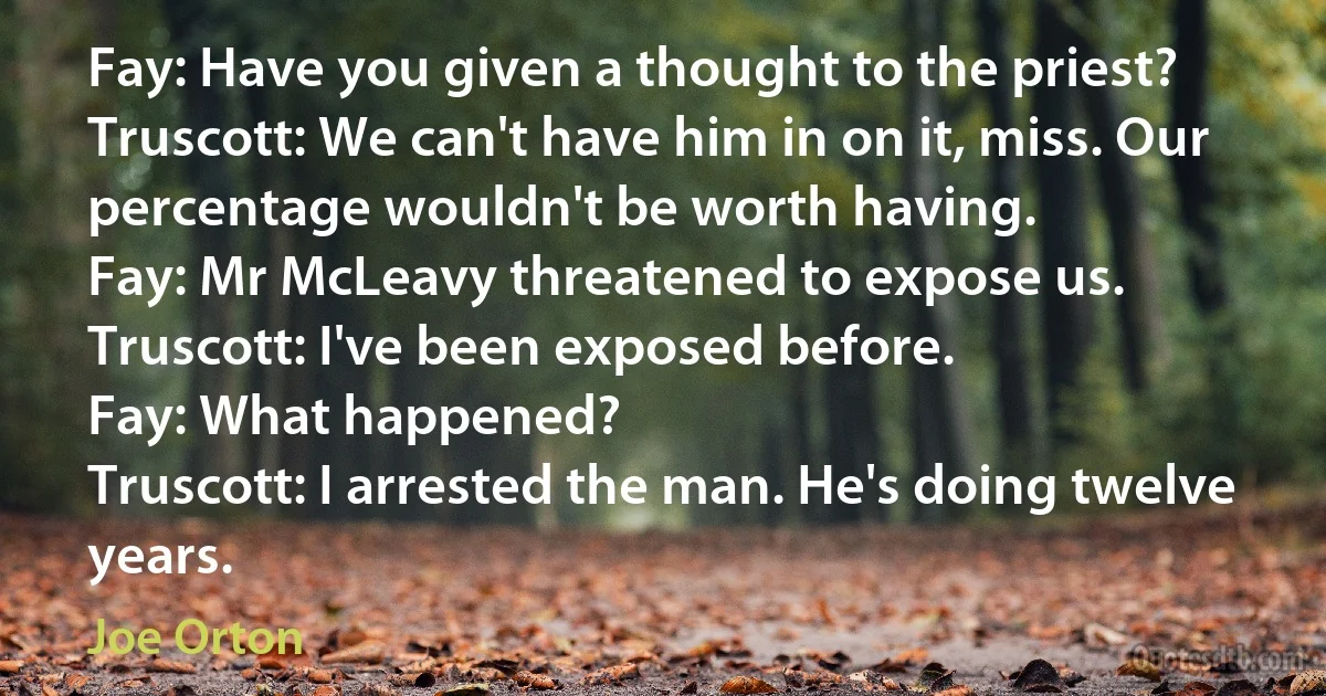 Fay: Have you given a thought to the priest?
Truscott: We can't have him in on it, miss. Our percentage wouldn't be worth having.
Fay: Mr McLeavy threatened to expose us.
Truscott: I've been exposed before.
Fay: What happened?
Truscott: I arrested the man. He's doing twelve years. (Joe Orton)