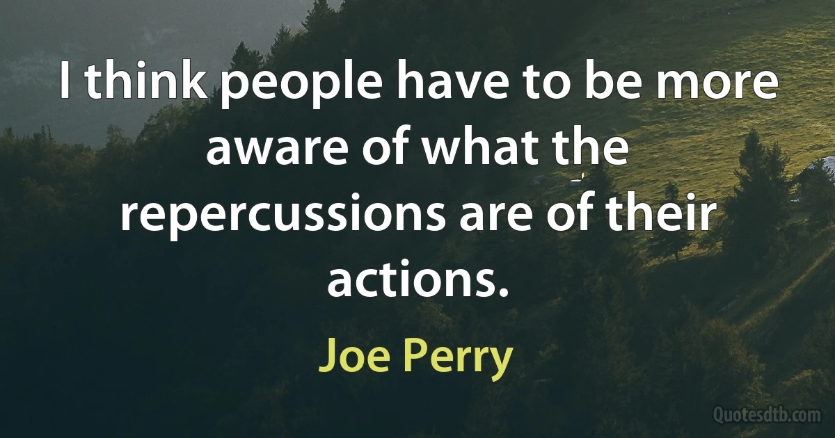 I think people have to be more aware of what the repercussions are of their actions. (Joe Perry)